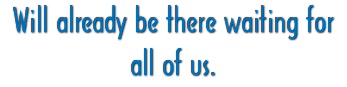 Will already be there waiting for all of us.