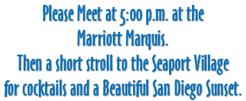 Please Meet at 5:00 p.m. at the Marriott Marquis. Then a short stroll to the Seaport Village for cocktails and a Beautiful San Diego Sunset.