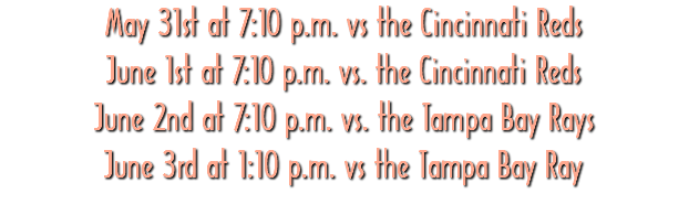 May 31st at 7:10 p.m. vs the Cincinnati Reds June 1st at 7:10 p.m. vs. the Cincinnati Reds June 2nd at 7:10 p.m. vs. the Tampa Bay Rays June 3rd at 1:10 p.m. vs the Tampa Bay Ray