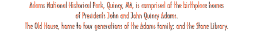 Adams National Historical Park, Quincy, MA, is comprised of the birthplace homes of Presidents John and John Quincy Adams. The Old House, home to four generations of the Adams family; and the Stone Library.