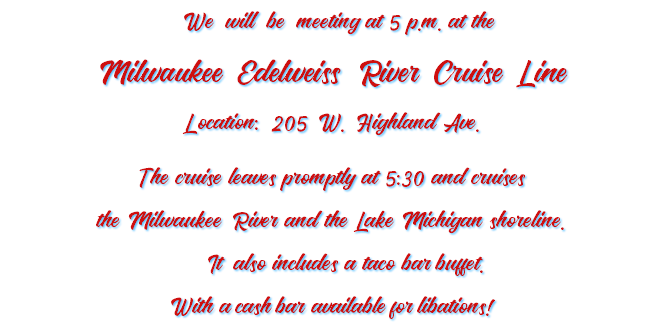  We will be meeting at 5 p.m. at the Milwaukee Edelweiss River Cruise Line Location: 205 W. Highland Ave. The cruise leaves promptly at 5:30 and cruises the Milwaukee River and the Lake Michigan shoreline. It also includes a taco bar buffet. With a cash bar available for libations!