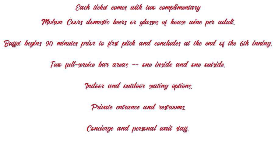 Each ticket comes with two complimentary Molson Coors domestic beers or glasses of house wine per adult. Buffet begins 90 minutes prior to first pitch and concludes at the end of the 6th inning. Two full-service bar areas -- one inside and one outside. Indoor and outdoor seating options. Private entrance and restrooms. Concierge and personal wait staff. 
