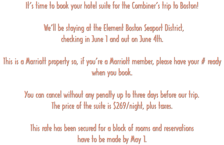 It’s time to book your hotel suite for the Combiner’s trip to Boston! We’ll be staying at the Element Boston Seaport District, checking in June 1 and out on June 4th. This is a Marriott property so, if you’re a Marriott member, please have your # ready when you book. You can cancel without any penalty up to three days before our trip. The price of the suite is $269/night, plus taxes. This rate has been secured for a block of rooms and reservations have to be made by May 1.