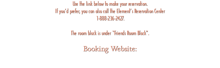 Use the link below to make your reservation. If you’d prefer, you can also call the Element’s Reservation Center 1-888-236-2427. The room block is under “Friends Room Block”. Booking Website: 