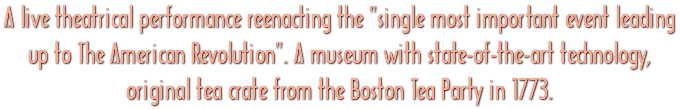 A live theatrical performance reenacting the "single most important event leading up to The American Revolution". A museum with state-of-the-art technology, original tea crate from the Boston Tea Party in 1773.