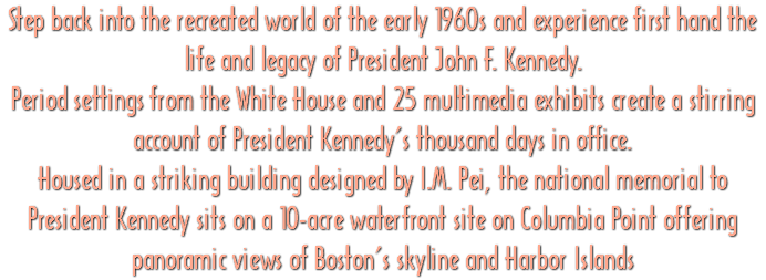 Step back into the recreated world of the early 1960s and experience first hand the life and legacy of President John F. Kennedy. Period settings from the White House and 25 multimedia exhibits create a stirring account of President Kennedy's thousand days in office. Housed in a striking building designed by I.M. Pei, the national memorial to President Kennedy sits on a 10-acre waterfront site on Columbia Point offering panoramic views of Boston's skyline and Harbor Islands