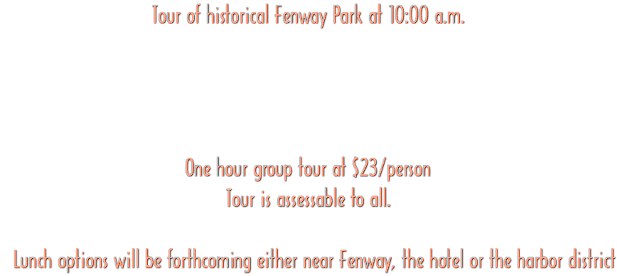 Tour of historical Fenway Park at 10:00 a.m. One hour group tour at $23/person Tour is assessable to all. Lunch options will be forthcoming either near Fenway, the hotel or the harbor district