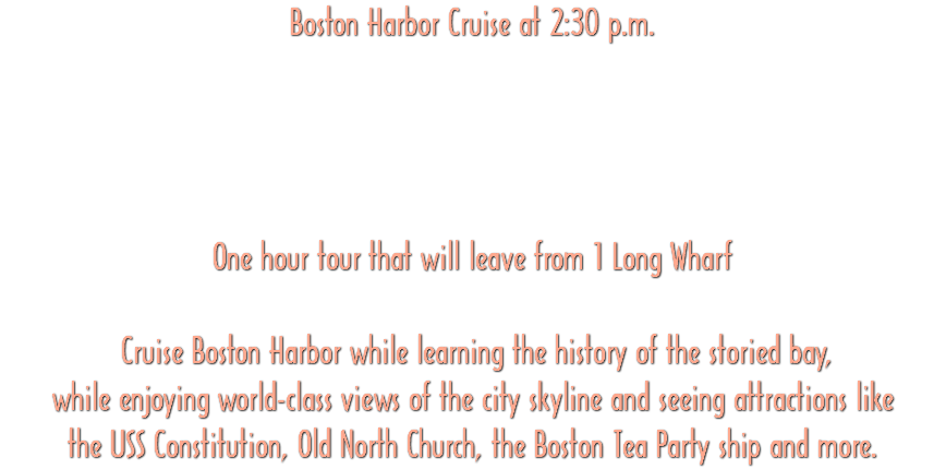 Boston Harbor Cruise at 2:30 p.m. One hour tour that will leave from 1 Long Wharf Cruise Boston Harbor while learning the history of the storied bay, while enjoying world-class views of the city skyline and seeing attractions like the USS Constitution, Old North Church, the Boston Tea Party ship and more.