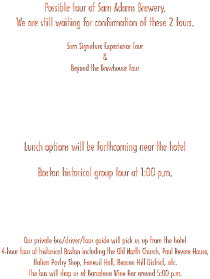 Possible tour of Sam Adams Brewery, We are still waiting for confirmation of these 2 tours. Sam Signature Experience Tour & Beyond the Brewhouse Tour Lunch options will be forthcoming near the hotel Boston historical group tour at 1:00 p.m. Our private bus/driver/tour guide will pick us up from the hotel 4-hour tour of historical Boston including the Old North Church, Paul Revere House, Italian Pastry Shop, Faneuil Hall, Beacon Hill District, etc. The bus will drop us at Barcelona Wine Bar around 5:00 p.m. 