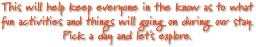 This will help keep everyone in the know as to what fun activities and things will going on during our stay. Pick a day and let's explore.