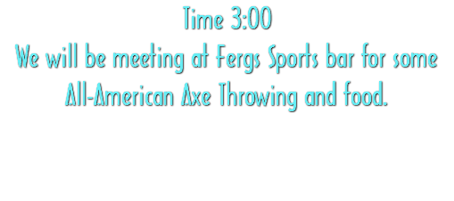 Time 3:00 We will be meeting at Fergs Sports bar for some All-American Axe Throwing and food. 