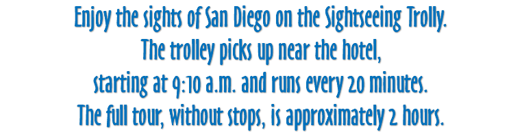 Enjoy the sights of San Diego on the Sightseeing Trolly. The trolley picks up near the hotel, starting at 9:10 a.m. and runs every 20 minutes. The full tour, without stops, is approximately 2 hours.