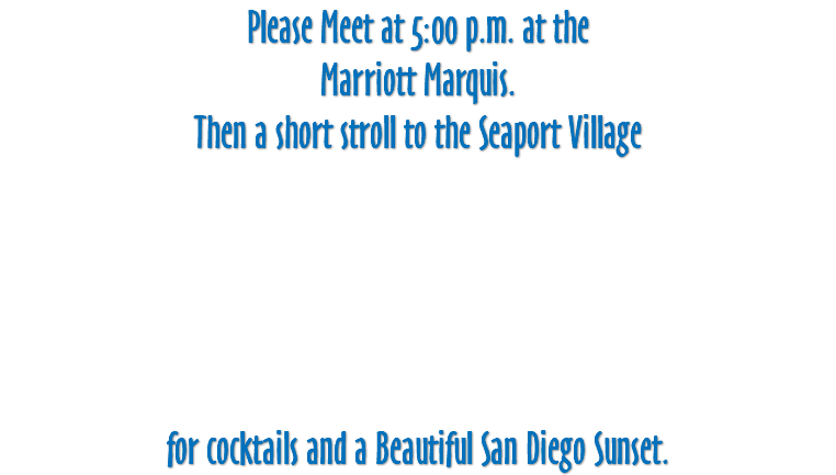 Please Meet at 5:00 p.m. at the Marriott Marquis. Then a short stroll to the Seaport Village for cocktails and a Beautiful San Diego Sunset.