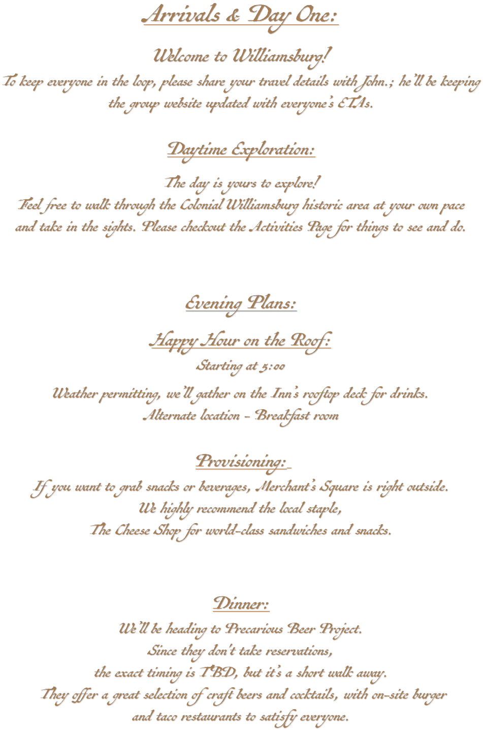 Arrivals & Day One: Welcome to Williamsburg! To keep everyone in the loop, please share your travel details with John.; he’ll be keeping the group website updated with everyone’s ETAs. Daytime Exploration: The day is yours to explore! Feel free to walk through the Colonial Williamsburg historic area at your own pace and take in the sights. Please checkout the Activities Page for things to see and do. Evening Plans: Happy Hour on the Roof: Starting at 5:00 Weather permitting, we’ll gather on the Inn’s rooftop deck for drinks. Alternate location - Breakfast room Provisioning: If you want to grab snacks or beverages, Merchant’s Square is right outside. We highly recommend the local staple, The Cheese Shop for world-class sandwiches and snacks. Dinner: We’ll be heading to Precarious Beer Project. Since they don't take reservations, the exact timing is TBD, but it’s a short walk away. They offer a great selection of craft beers and cocktails, with on-site burger and taco restaurants to satisfy everyone.