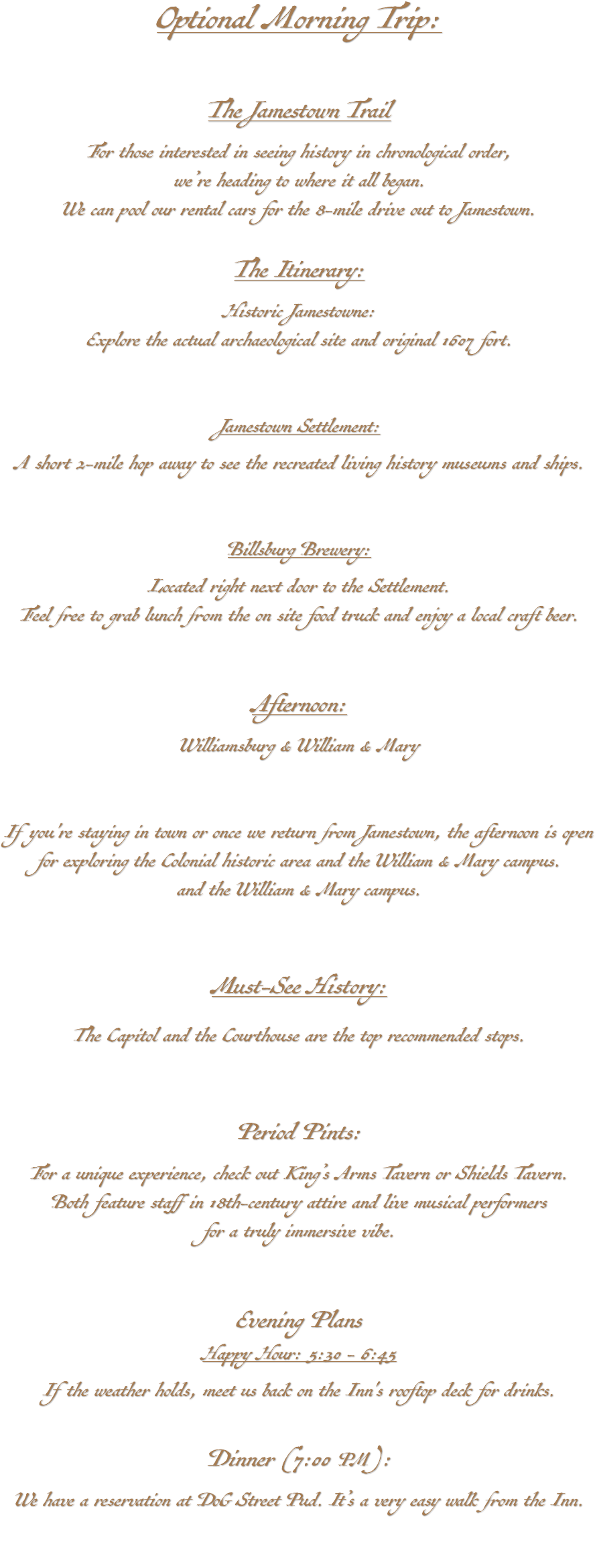 Optional Morning Trip: The Jamestown Trail For those interested in seeing history in chronological order, we’re heading to where it all began. We can pool our rental cars for the 8-mile drive out to Jamestown. The Itinerary: Historic Jamestowne: Explore the actual archaeological site and original 1607 fort. (Website) Jamestown Settlement: A short 2-mile hop away to see the recreated living history museums and ships. (Website) Billsburg Brewery: Located right next door to the Settlement. Feel free to grab lunch from the on site food truck and enjoy a local craft beer. (Website) Afternoon: Williamsburg & William & Mary If you're staying in town or once we return from Jamestown, the afternoon is open for exploring the Colonial historic area and the William & Mary campus. and the William & Mary campus. Must-See History: The Capitol and the Courthouse are the top recommended stops. Period Pints: For a unique experience, check out King’s Arms Tavern or Shields Tavern. Both feature staff in 18th-century attire and live musical performers for a truly immersive vibe. Evening Plans Happy Hour: 5:30 - 6:45 If the weather holds, meet us back on the Inn's rooftop deck for drinks. Dinner (7:00 PM): We have a reservation at DoG Street Pud. It’s a very easy walk from the Inn. 