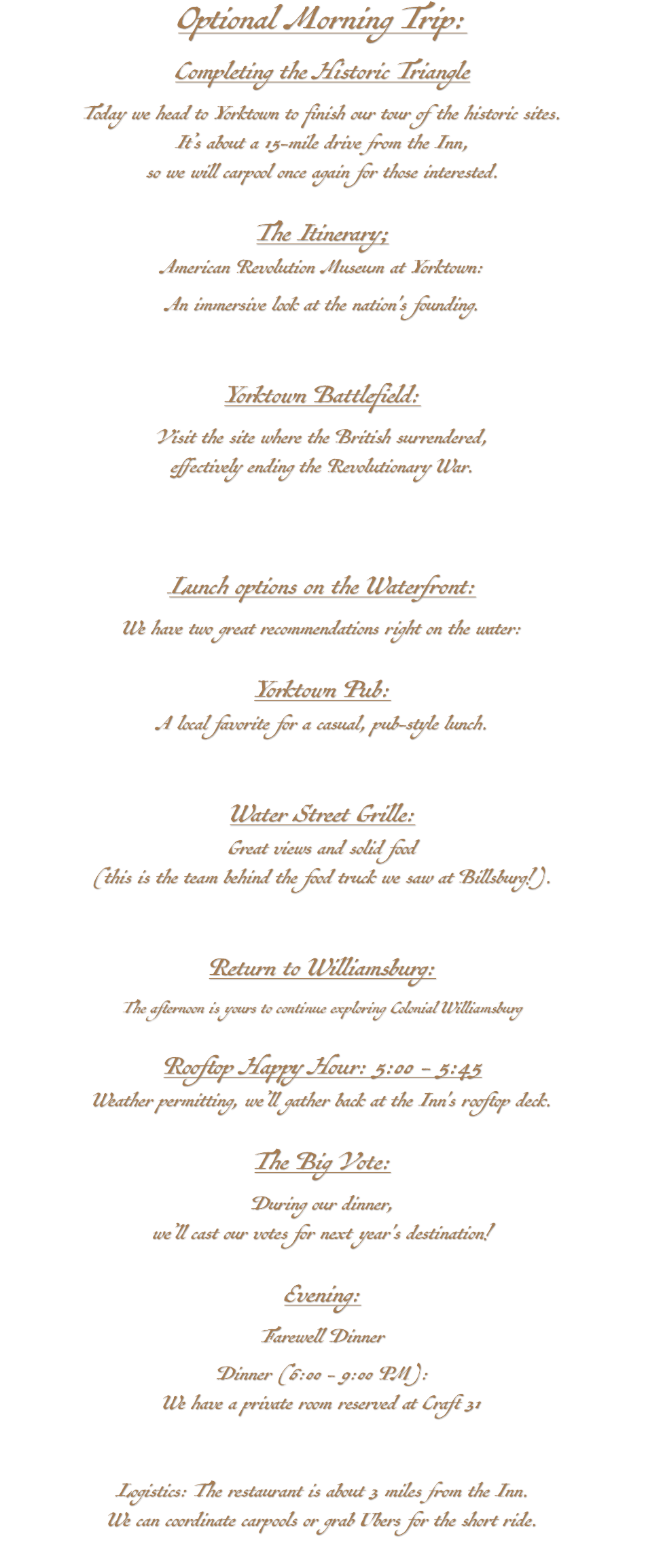Optional Morning Trip: Completing the Historic Triangle Today we head to Yorktown to finish our tour of the historic sites. It’s about a 15-mile drive from the Inn, so we will carpool once again for those interested. The Itinerary; American Revolution Museum at Yorktown: An immersive look at the nation's founding. Yorktown Battlefield: Visit the site where the British surrendered, effectively ending the Revolutionary War. Lunch options on the Waterfront: We have two great recommendations right on the water: Yorktown Pub: A local favorite for a casual, pub-style lunch. Water Street Grille: Great views and solid food (this is the team behind the food truck we saw at Billsburg!). Return to Williamsburg: The afternoon is yours to continue exploring Colonial Williamsburg Rooftop Happy Hour: 5:00 - 5:45 Weather permitting, we’ll gather back at the Inn's rooftop deck. The Big Vote: During our dinner, we’ll cast our votes for next year's destination! Evening: Farewell Dinner Dinner (6:00 - 9:00 PM): We have a private room reserved at Craft 31 Logistics: The restaurant is about 3 miles from the Inn. We can coordinate carpools or grab Ubers for the short ride. 
