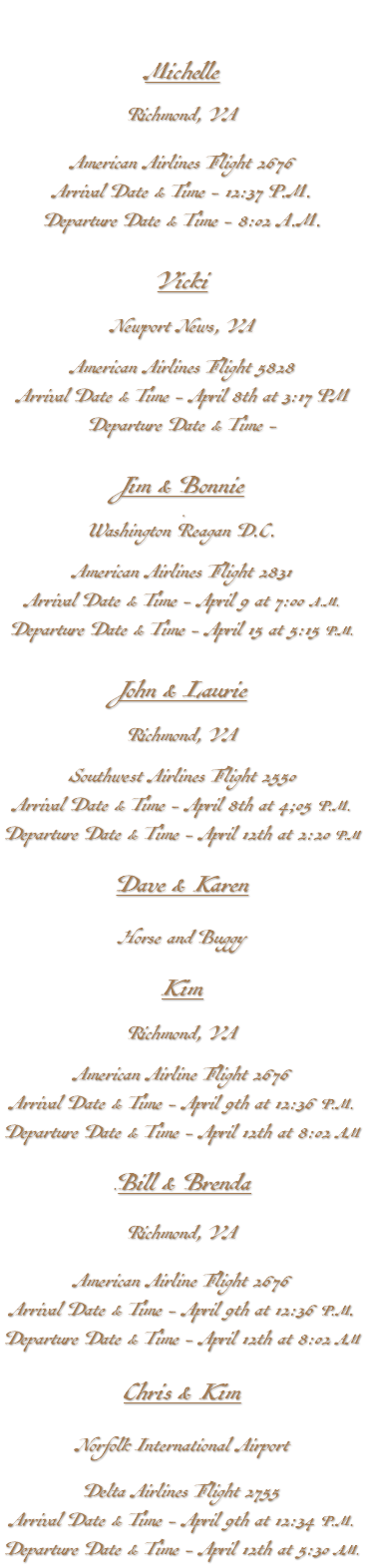 &nbsp;Michelle Richmond, VA American Airlines Flight 2676 Arrival Date & Time - 12:37 P.M. Departure Date & Time - 8:02 A.M. Vicki Newport News, VA American Airlines Flight 5828 Arrival Date & Time - April 8th at 3:17 PM Departure Date & Time - Jim & Bonnie Washington Reagan D.C. American Airlines Flight 2831 Arrival Date & Time - April 9 at 7:00 A.M. Departure Date & Time - April 15 at 5:15 P.M. John & Laurie Richmond, VA Southwest Airlines Flight 2550 Arrival Date & Time - April 8th at 4;05 P.M. Departure Date & Time - April 12th at 2:20 P.M Dave & Karen Horse and Buggy Kim Richmond, VA American Airline Flight 2676 Arrival Date & Time - April 9th at 12:36 P.M. Departure Date & Time - April 12th at 8:02 AM .Bill & Brenda Richmond, VA American Airline Flight 2676 Arrival Date & Time - April 9th at 12:36 P.M. Departure Date & Time - April 12th at 8:02 AM Chris & Kim Norfolk International Airport Delta Airlines Flight 2755 Arrival Date & Time - April 9th at 12:34 P.M. Departure Date & Time - April 12th at 5:30 AM.