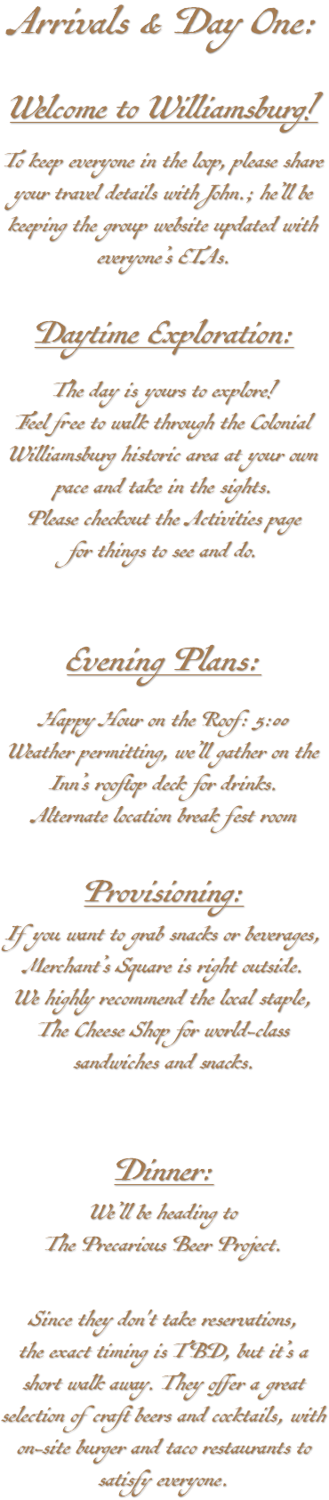 Arrivals & Day One: Welcome to Williamsburg! To keep everyone in the loop, please share your travel details with John.; he’ll be keeping the group website updated with everyone’s ETAs. Daytime Exploration: The day is yours to explore! Feel free to walk through the Colonial Williamsburg historic area at your own pace and take in the sights. Please checkout the Activities page for things to see and do. Evening Plans: Happy Hour on the Roof: 5:00 Weather permitting, we’ll gather on the Inn’s rooftop deck for drinks. Alternate location break fest room Provisioning: If you want to grab snacks or beverages, Merchant’s Square is right outside. We highly recommend the local staple, The Cheese Shop for world-class sandwiches and snacks. Dinner: We’ll be heading to The Precarious Beer Project. Since they don't take reservations, the exact timing is TBD, but it’s a short walk away. They offer a great selection of craft beers and cocktails, with on-site burger and taco restaurants to satisfy everyone.