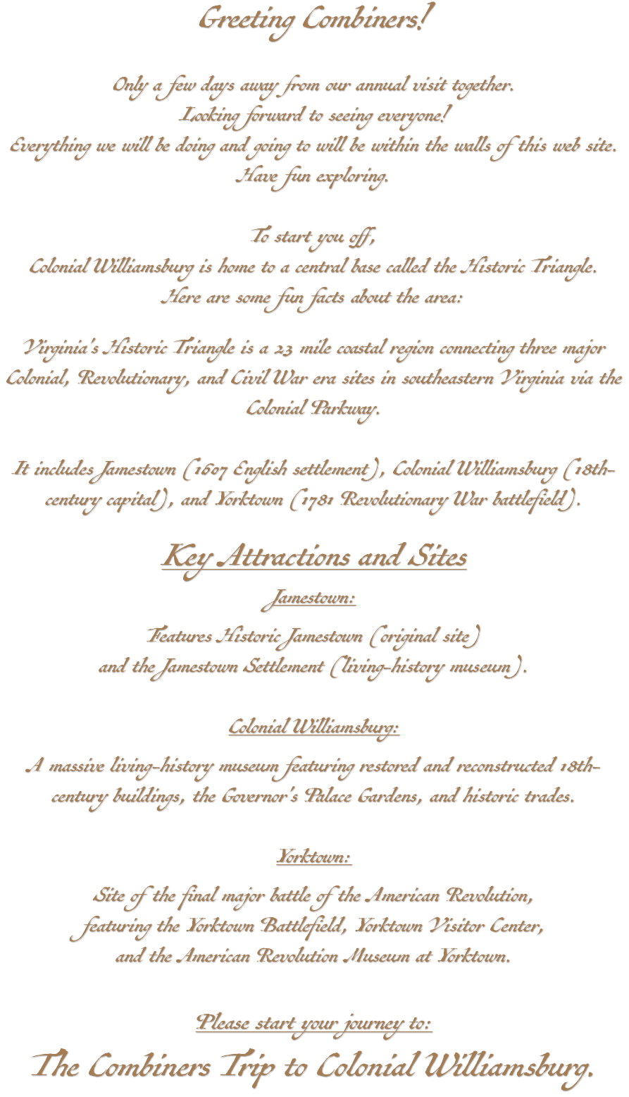 Greeting Combiners! Only a few days away from our annual visit together. Looking forward to seeing everyone! Everything we will be doing and going to will be within the walls of this web site. Have fun exploring. To start you off, Colonial Williamsburg is home to a central base called the Historic Triangle. Here are some fun facts about the area: Virginia's Historic Triangle is a 23 mile coastal region connecting three major Colonial, Revolutionary, and Civil War era sites in southeastern Virginia via the Colonial Parkway. It includes Jamestown (1607 English settlement), Colonial Williamsburg (18th-century capital), and Yorktown (1781 Revolutionary War battlefield). Key Attractions and Sites Jamestown: Features Historic Jamestown (original site) and the Jamestown Settlement (living-history museum). Colonial Williamsburg: A massive living-history museum featuring restored and reconstructed 18th-century buildings, the Governor's Palace Gardens, and historic trades. Yorktown: Site of the final major battle of the American Revolution, featuring the Yorktown Battlefield, Yorktown Visitor Center, and the American Revolution Museum at Yorktown. Please start your journey to: The Combiners Trip to Colonial Williamsburg.