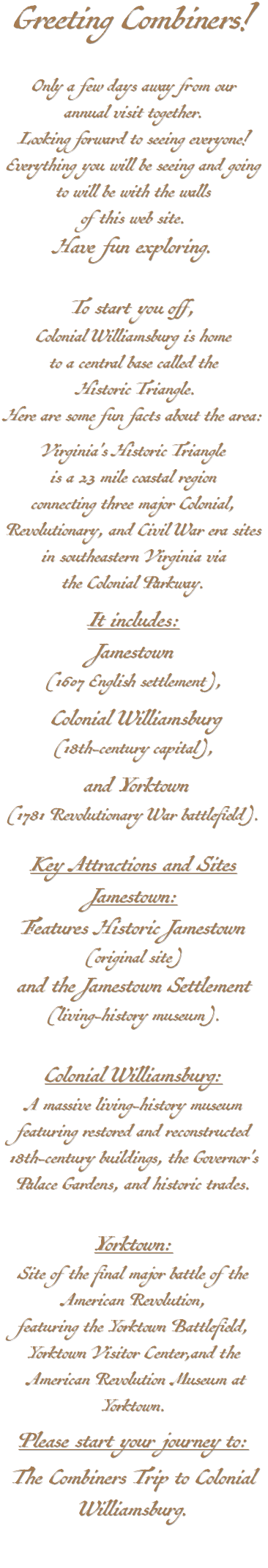 Greeting Combiners! Only a few days away from our annual visit together. Looking forward to seeing everyone! Everything you will be seeing and going to will be with the walls of this web site. Have fun exploring. To start you off, Colonial Williamsburg is home to a central base called the Historic Triangle. Here are some fun facts about the area: Virginia's Historic Triangle is a 23 mile coastal region connecting three major Colonial, Revolutionary, and Civil War era sites in southeastern Virginia via the Colonial Parkway. It includes: Jamestown (1607 English settlement), Colonial Williamsburg (18th-century capital), and Yorktown (1781 Revolutionary War battlefield). Key Attractions and Sites Jamestown: Features Historic Jamestown (original site) and the Jamestown Settlement (living-history museum). Colonial Williamsburg: A massive living-history museum featuring restored and reconstructed 18th-century buildings, the Governor's Palace Gardens, and historic trades. Yorktown: Site of the final major battle of the American Revolution, featuring the Yorktown Battlefield, Yorktown Visitor Center,and the American Revolution Museum at Yorktown. Please start your journey to: The Combiners Trip to Colonial Williamsburg.
