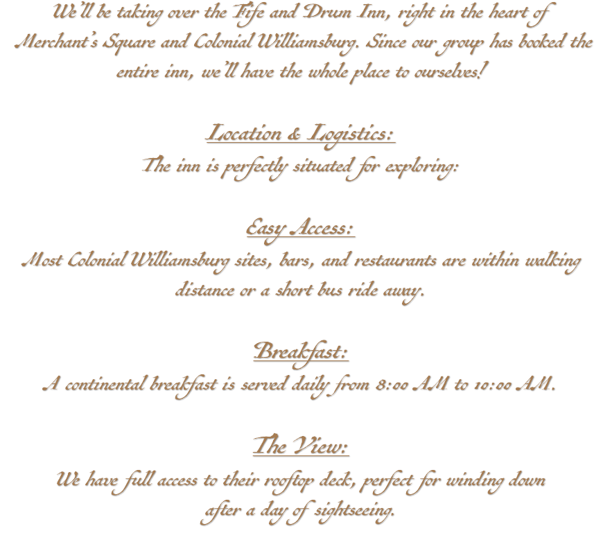 We’ll be taking over the Fife and Drum Inn, right in the heart of Merchant’s Square and Colonial Williamsburg. Since our group has booked the entire inn, we’ll have the whole place to ourselves! Location & Logistics: The inn is perfectly situated for exploring: Easy Access: Most Colonial Williamsburg sites, bars, and restaurants are within walking distance or a short bus ride away. Breakfast: A continental breakfast is served daily from 8:00 AM to 10:00 AM. The View: We have full access to their rooftop deck, perfect for winding down after a day of sightseeing. 