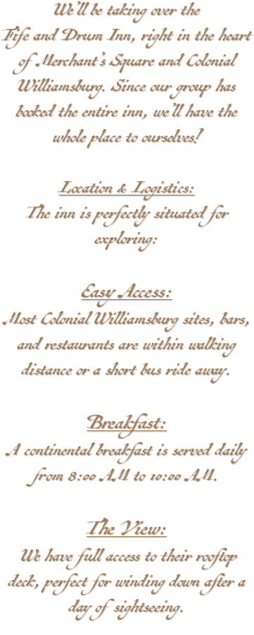 We’ll be taking over the Fife and Drum Inn, right in the heart of Merchant’s Square and Colonial Williamsburg. Since our group has booked the entire inn, we’ll have the whole place to ourselves! Location & Logistics: The inn is perfectly situated for exploring: Easy Access: Most Colonial Williamsburg sites, bars, and restaurants are within walking distance or a short bus ride away. Breakfast: A continental breakfast is served daily from 8:00 AM to 10:00 AM. The View: We have full access to their rooftop deck, perfect for winding down after a day of sightseeing. 