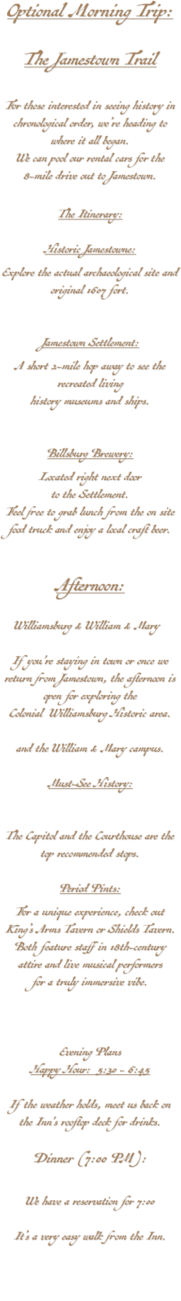 Optional Morning Trip: The Jamestown Trail For those interested in seeing history in chronological order, we’re heading to where it all began. We can pool our rental cars for the 8-mile drive out to Jamestown. The Itinerary: Historic Jamestowne: Explore the actual archaeological site and original 1607 fort. Jamestown Settlement: A short 2-mile hop away to see the recreated living history museums and ships. Billsburg Brewery: Located right next door to the Settlement. Feel free to grab lunch from the on site food truck and enjoy a local craft beer. (Website) Afternoon: Williamsburg & William & Mary& Mary If you're staying in town or once we return from Jamestown, the afternoon is open for exploring the Colonial Williamsburg Historic area. historic area and the William & Mary campus. Must-See History: The Capitol and the Courthouse are the top recommended stops. Period Pints: For a unique experience, check out King’s Arms Tavern or Shields Tavern. Both feature staff in 18th-century attire and live musical performers for a truly immersive vibe. Evening Plans Happy Hour: 5:30 - 6:45 If the weather holds, meet us back on the Inn's rooftop deck for drinks. Dinner (7:00 PM): We have a reservation for 7:00 It’s a very easy walk from the Inn. 