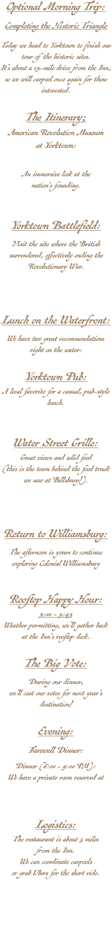 Optional Morning Trip: Completing the Historic Triangle Today we head to Yorktown to finish our tour of the historic sites. It’s about a 15-mile drive from the Inn, so we will carpool once again for those interested. The Itinerary; American Revolution Museum at Yorktown: An immersive look at the nation's founding. Yorktown Battlefield: Visit the site where the British surrendered, effectively ending the Revolutionary War. Lunch on the Waterfront: We have two great recommendations right on the water: Yorktown Pub: A local favorite for a casual, pub-style lunch. Water Street Grille: Great views and solid food (this is the team behind the food truck we saw at Billsburg!). Return to Williamsburg: The afternoon is yours to continue exploring Colonial Williamsburg Rooftop Happy Hour: 5:00 - 5:45 Weather permitting, we’ll gather back at the Inn's rooftop deck. The Big Vote: During our dinner, we’ll cast our votes for next year's destination! Evening: Farewell Dinner: Dinner (6:00 - 9:00 PM): We have a private room reserved at Logistics: The restaurant is about 3 miles from the Inn. We can coordinate carpools or grab Ubers for the short ride. 