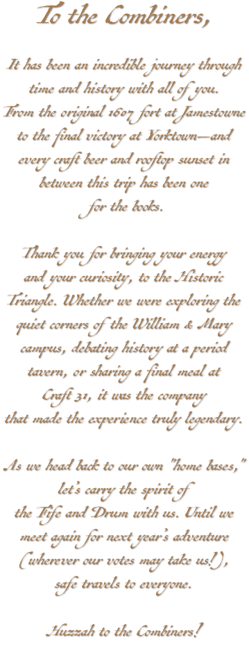 To the Combiners, It has been an incredible journey through time and history with all of you. From the original 1607 fort at Jamestowne to the final victory at Yorktown—and every craft beer and rooftop sunset in between this trip has been one for the books. Thank you for bringing your energy and your curiosity, to the Historic Triangle. Whether we were exploring the quiet corners of the William & Mary campus, debating history at a period tavern, or sharing a final meal at Craft 31, it was the company that made the experience truly legendary. As we head back to our own "home bases," let’s carry the spirit of the Fife and Drum with us. Until we meet again for next year’s adventure (wherever our votes may take us!), safe travels to everyone. Huzzah to the Combiners!