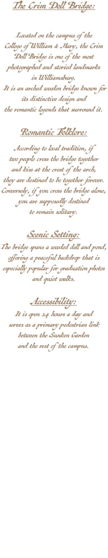 The Crim Dell Bridge: Located on the campus of the College of William & Mary, the Crim Dell Bridge is one of the most photographed and storied landmarks in Williamsburg. It is an arched wooden bridge known for its distinctive design and the romantic legends that surround it. Romantic Folklore: According to local tradition, if two people cross the bridge together and kiss at the crest of the arch, they are destined to be together forever. Conversely, if you cross the bridge alone, you are supposedly destined to remain solitary. Scenic Setting: The bridge spans a wooded dell and pond, offering a peaceful backdrop that is especially popular for graduation photos and quiet walks. Accessibility: It is open 24 hours a day and serves as a primary pedestrian link between the Sunken Garden and the rest of the campus.