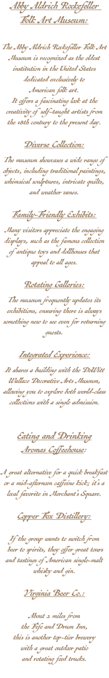 Abby Aldrich Rockefeller Folk Art Museum: The Abby Aldrich Rockefeller Folk Art Museum is recognized as the oldest institution in the United States dedicated exclusively to American folk art. It offers a fascinating look at the creativity of self-taught artists from the 18th century to the present day. Diverse Collection: The museum showcases a wide range of objects, including traditional paintings, whimsical sculptures, intricate quilts, and weather vanes. Family-Friendly Exhibits: Many visitors appreciate the engaging displays, such as the famous collection of antique toys and dollhouses that appeal to all ages. Rotating Galleries: The museum frequently updates its exhibitions, ensuring there is always something new to see even for returning guests. Integrated Experience: It shares a building with the DeWitt Wallace Decorative Arts Museum, allowing you to explore both world-class collections with a single admission. Eating and Drinking Aromas Coffeehouse: A great alternative for a quick breakfast or a mid-afternoon caffeine kick; it’s a local favorite in Merchant’s Square. Copper Fox Distillery: If the group wants to switch from beer to spirits, they offer great tours and tastings of American single-malt whisky and gin. Virginia Beer Co.: About 2 miles from the Fife and Drum Inn, this is another top-tier brewery with a great outdoor patio and rotating food trucks.