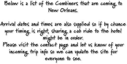 Below is a list of the Combiners that are coming to New Orleans. Arrival dates and times are also supplied so if by chance your timing is right, sharing a cab ride to the hotel might be in order. Please visit the contact page and let us know of your incoming trip info so we can update the site for everyone to see. 