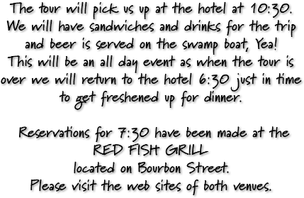 The tour will pick us up at the hotel at 10:30. We will have sandwiches and drinks for the trip and beer is served on the swamp boat, Yea! This will be an all day event as when the tour is over we will return to the hotel 6:30 just in time to get freshened up for dinner. Reservations for 7:30 have been made at the RED FISH GRILL located on Bourbon Street. Please visit the web sites of both venues.