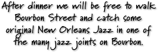 After dinner we will be free to walk Bourbon Street and catch some original New Orleans Jazz in one of the many jazz joints on Bourbon.