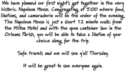 We have planned our first night's get together in the very historic Napoleon House. Congregating at 5:00 where food, libations, and camaraderie will be the order of the evening. The Napoleon House is just a short 12 minute walk from the Hilton Hotel and with the open container law in the Orleans Parish, you will be able to take a libation of your choice along for the trip. Safe travels and we will see y'all Thursday. It will be great to see everyone again.