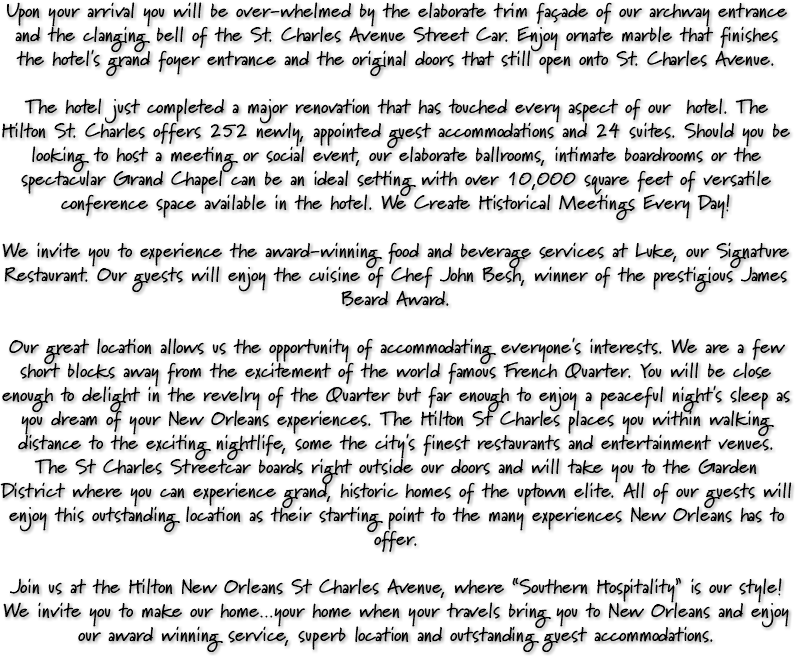 Upon your arrival you will be over-whelmed by the elaborate trim façade of our archway entrance and the clanging bell of the St. Charles Avenue Street Car. Enjoy ornate marble that finishes the hotel's grand foyer entrance and the original doors that still open onto St. Charles Avenue. The hotel just completed a major renovation that has touched every aspect of our hotel. The Hilton St. Charles offers 252 newly, appointed guest accommodations and 24 suites. Should you be looking to host a meeting or social event, our elaborate ballrooms, intimate boardrooms or the spectacular Grand Chapel can be an ideal setting with over 10,000 square feet of versatile conference space available in the hotel. We Create Historical Meetings Every Day! We invite you to experience the award-winning food and beverage services at Luke, our Signature Restaurant. Our guests will enjoy the cuisine of Chef John Besh, winner of the prestigious James Beard Award. Our great location allows us the opportunity of accommodating everyone's interests. We are a few short blocks away from the excitement of the world famous French Quarter. You will be close enough to delight in the revelry of the Quarter but far enough to enjoy a peaceful night's sleep as you dream of your New Orleans experiences. The Hilton St Charles places you within walking distance to the exciting nightlife, some the city's finest restaurants and entertainment venues. The St Charles Streetcar boards right outside our doors and will take you to the Garden District where you can experience grand, historic homes of the uptown elite. All of our guests will enjoy this outstanding location as their starting point to the many experiences New Orleans has to offer. Join us at the Hilton New Orleans St Charles Avenue, where “Southern Hospitality” is our style! We invite you to make our home…your home when your travels bring you to New Orleans and enjoy our award winning service, superb location and outstanding guest accommodations.