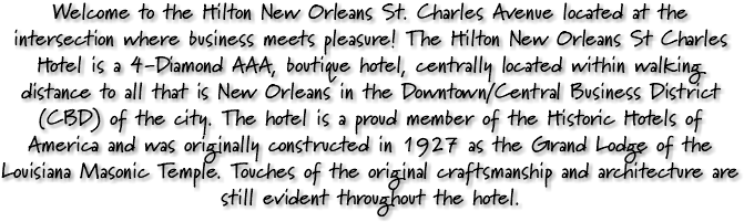 Welcome to the Hilton New Orleans St. Charles Avenue located at the intersection where business meets pleasure! The Hilton New Orleans St Charles Hotel is a 4-Diamond AAA, boutique hotel, centrally located within walking distance to all that is New Orleans in the Downtown/Central Business District (CBD) of the city. The hotel is a proud member of the Historic Hotels of America and was originally constructed in 1927 as the Grand Lodge of the Louisiana Masonic Temple. Touches of the original craftsmanship and architecture are still evident throughout the hotel.