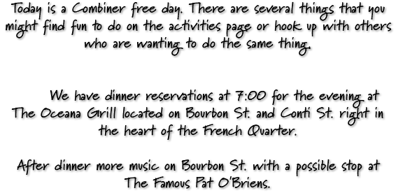 Today is a Combiner free day. There are several things that you might find fun to do on the activities page or hook up with others who are wanting to do the same thing. We have dinner reservations at 7:00 for the evening at The Oceana Grill located on Bourbon St. and Conti St. right in the heart of the French Quarter. After dinner more music on Bourbon St. with a possible stop at The Famous Pat O'Briens.