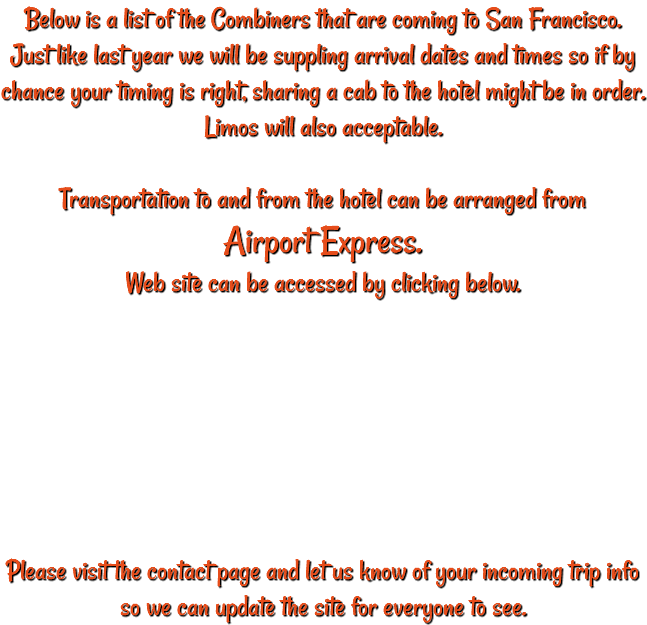 Below is a list of the Combiners that are coming to San Francisco. Just like last year we will be suppling arrival dates and times so if by chance your timing is right, sharing a cab to the hotel might be in order. Limos will also acceptable. Transportation to and from the hotel can be arranged from Airport Express. Web site can be accessed by clicking below. Please visit the contact page and let us know of your incoming trip info so we can update the site for everyone to see. 