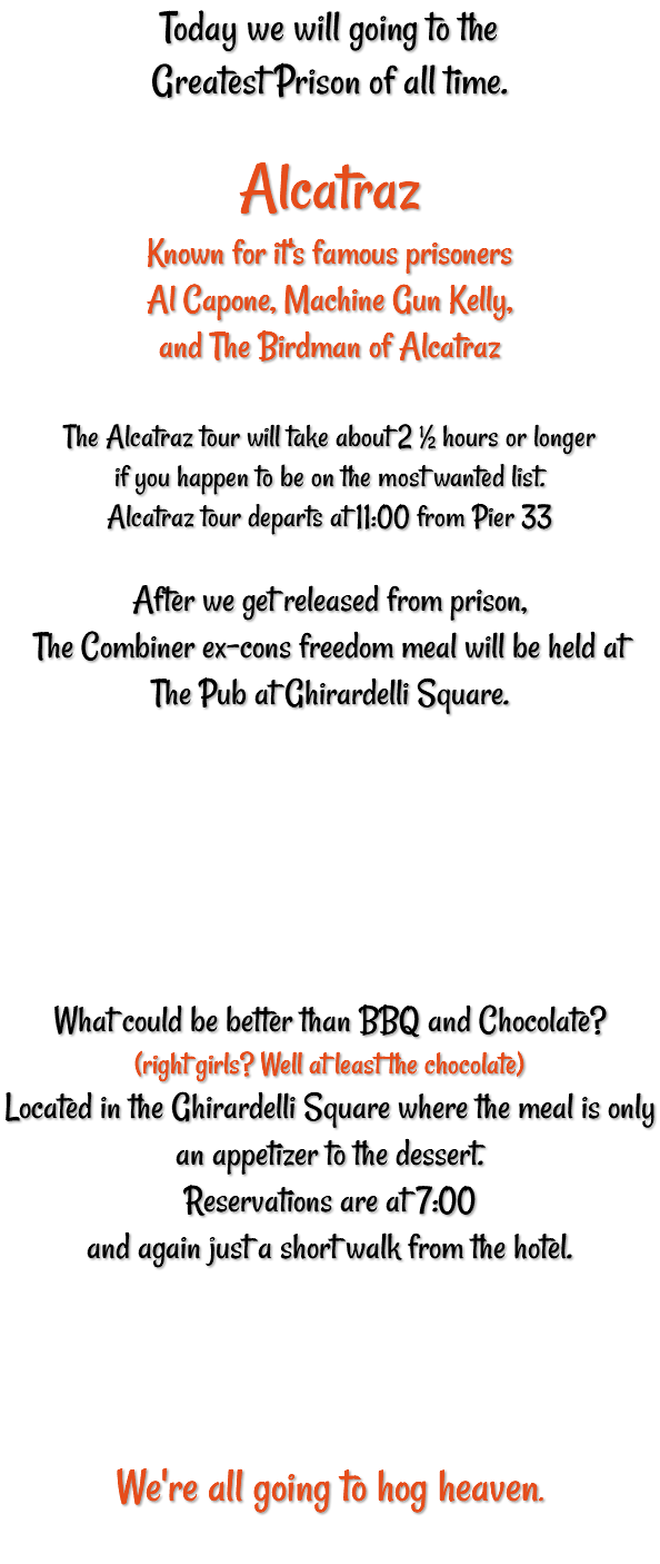 Today we will going to the Greatest Prison of all time. Alcatraz Known for it's famous prisoners Al Capone, Machine Gun Kelly, and The Birdman of Alcatraz The Alcatraz tour will take about 2 ½ hours or longer if you happen to be on the most wanted list. Alcatraz tour departs at 11:00 from Pier 33 After we get released from prison, The Combiner ex-cons freedom meal will be held at The Pub at Ghirardelli Square. What could be better than BBQ and Chocolate? (right girls? Well at least the chocolate) Located in the Ghirardelli Square where the meal is only an appetizer to the dessert. Reservations are at 7:00 and again just a short walk from the hotel. We're all going to hog heaven. 