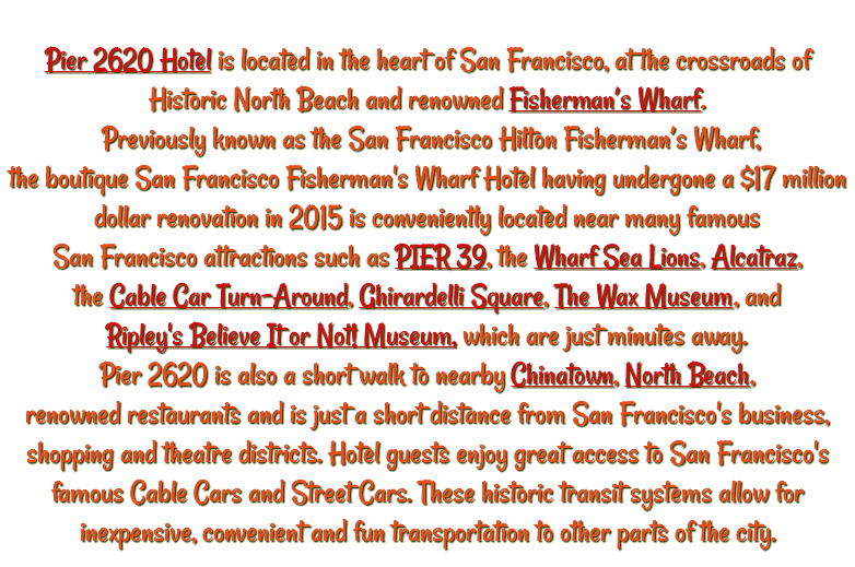  Pier 2620 Hotel is located in the heart of San Francisco, at the crossroads of Historic North Beach and renowned Fisherman’s Wharf. Previously known as the San Francisco Hilton Fisherman’s Wharf, the boutique San Francisco Fisherman's Wharf Hotel having undergone a $17 million dollar renovation in 2015 is conveniently located near many famous San Francisco attractions such as PIER 39, the Wharf Sea Lions, Alcatraz, the Cable Car Turn-Around, Ghirardelli Square, The Wax Museum, and Ripley's Believe It or Not! Museum, which are just minutes away. Pier 2620 is also a short walk to nearby Chinatown, North Beach, renowned restaurants and is just a short distance from San Francisco's business, shopping and theatre districts. Hotel guests enjoy great access to San Francisco's famous Cable Cars and Street Cars. These historic transit systems allow for inexpensive, convenient and fun transportation to other parts of the city.