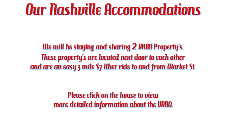 Our Nashville Accommodations We will be staying and sharing 2 VRBO Property's. These property's are located next door to each other and are an easy 3 mile $7 Uber ride to and from Market St. Please click on the house to view more detailed information about the VRBO. 