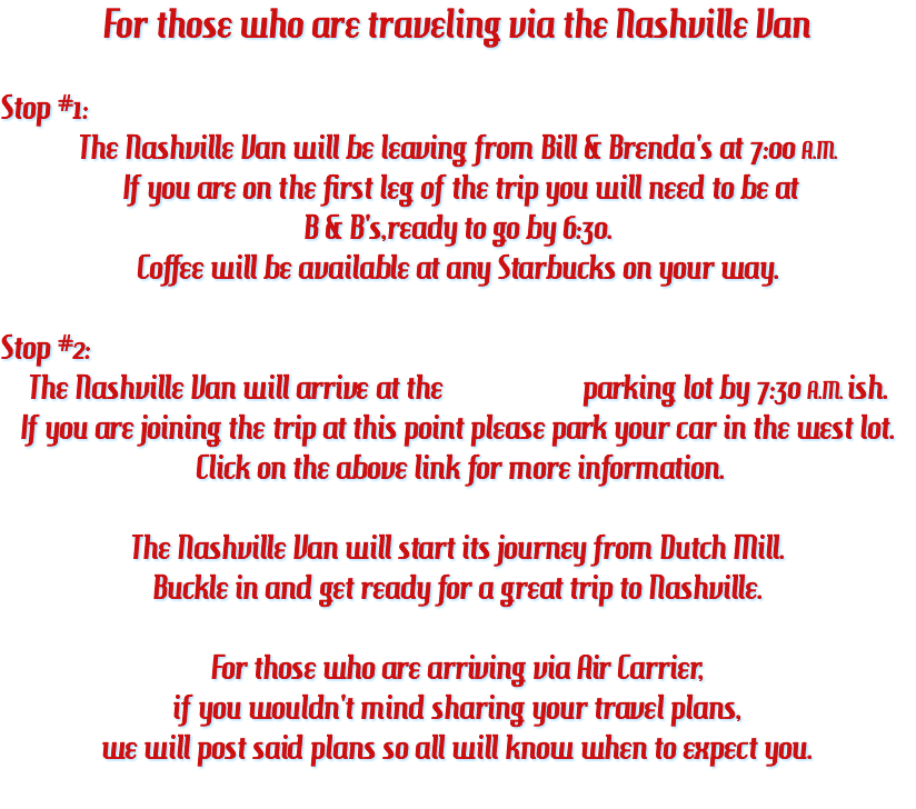 For those who are traveling via the Nashville Van Stop #1: The Nashville Van will be leaving from Bill & Brenda's at 7:00 A.M. If you are on the first leg of the trip you will need to be at B & B's,ready to go by 6:30. Coffee will be available at any Starbucks on your way. Stop #2: The Nashville Van will arrive at the parking lot by 7:30 A.M. ish. If you are joining the trip at this point please park your car in the west lot. Click on the above link for more information. The Nashville Van will start its journey from Dutch Mill. Buckle in and get ready for a great trip to Nashville. For those who are arriving via Air Carrier, if you wouldn't mind sharing your travel plans, we will post said plans so all will know when to expect you. 