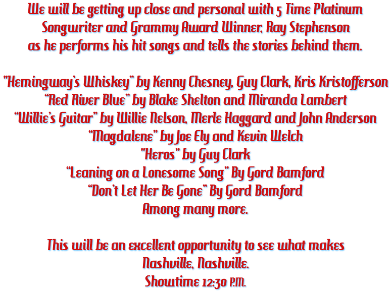 We will be getting up close and personal with 5 Time Platinum Songwriter and Grammy Award Winner, Ray Stephenson as he performs his hit songs and tells the stories behind them. "Hemingway’s Whiskey” by Kenny Chesney, Guy Clark, Kris Kristofferson “Red River Blue” by Blake Shelton and Miranda Lambert “Willie’s Guitar” by Willie Nelson, Merle Haggard and John Anderson “Magdalene” by Joe Ely and Kevin Welch "Heros” by Guy Clark “Leaning on a Lonesome Song” By Gord Bamford “Don’t Let Her Be Gone” By Gord Bamford Among many more. This will be an excellent opportunity to see what makes Nashville, Nashville. Showtime 12:30 P.M.