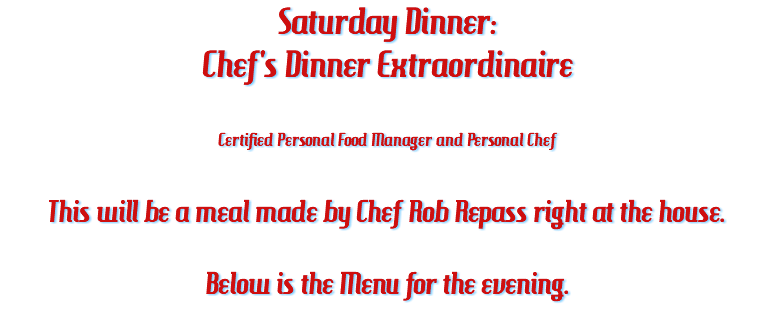 Saturday Dinner: Chef's Dinner Extraordinaire Certified Personal Food Manager and Personal Chef This will be a meal made by Chef Rob Repass right at the house. Below is the Menu for the evening.