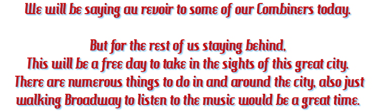 We will be saying au revoir to some of our Combiners today. But for the rest of us staying behind, This will be a free day to take in the sights of this great city. There are numerous things to do in and around the city, also just walking Broadway to listen to the music would be a great time.