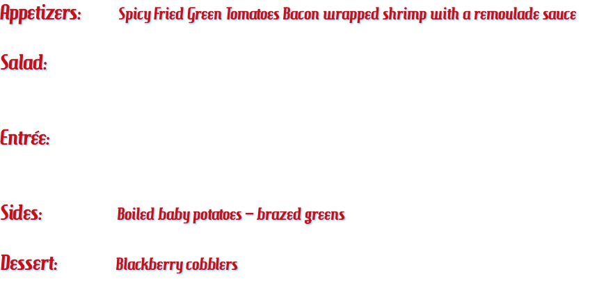 Appetizers: Spicy Fried Green Tomatoes Bacon wrapped shrimp with a remoulade sauce Salad: Entrée: Sides: Boiled baby potatoes – brazed greens Dessert: Blackberry cobblers 